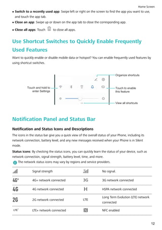 l Switch to a recently used app: Swipe left or right on the screen to find the app you want to use,
and touch the app tab.
l Close an app: Swipe up or down on the app tab to close the corresponding app.
l Close all apps: Touch to close all apps.
Use Shortcut Switches to Quickly Enable Frequently
Used Features
Want to quickly enable or disable mobile data or hotspot? You can enable frequently used features by
using shortcut switches.
View all shortcuts
Touch to enable
this feature
Touch and hold to
enter Settings
Organize shortcuts
Notification Panel and Status Bar
Notification and Status Icons and Descriptions
The icons in the status bar give you a quick view of the overall status of your Phone, including its
network connection, battery level, and any new messages received when your Phone is in Silent
mode.
Status icons: By checking the status icons, you can quickly learn the status of your device, such as
network connection, signal strength, battery level, time, and more.
The network status icons may vary by regions and service providers.
Signal strength No signal.
4G+ network connected 3G network connected
4G network connected HSPA network connected
2G network connected LTELTE
Long Term Evolution (LTE) network
connected
LTELTE LTE+ network connected NFC enabled
Home Screen
12
 
