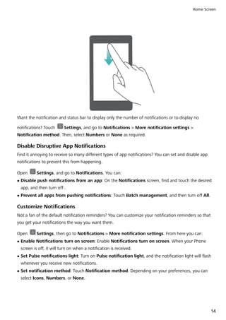 Want the notification and status bar to display only the number of notifications or to display no
notifications? Touch Settings, and go to Notifications > More notification settings >
Notification method. Then, select Numbers or None as required.
Disable Disruptive App Notifications
Find it annoying to receive so many different types of app notifications? You can set and disable app
notifications to prevent this from happening.
Open Settings, and go to Notifications. You can:
l Disable push notifications from an app: On the Notifications screen, find and touch the desired
app, and then turn off .
l Prevent all apps from pushing notifications: Touch Batch management, and then turn off All.
Customize Notifications
Not a fan of the default notification reminders? You can customize your notification reminders so that
you get your notifications the way you want them.
Open Settings, then go to Notifications > More notification settings. From here you can:
l Enable Notifications turn on screen: Enable Notifications turn on screen. When your Phone
screen is off, it will turn on when a notification is received.
l Set Pulse notifications light: Turn on Pulse notification light, and the notification light will flash
whenever you receive new notifications.
l Set notification method: Touch Notification method. Depending on your preferences, you can
select Icons, Numbers, or None.
Home Screen
14
 