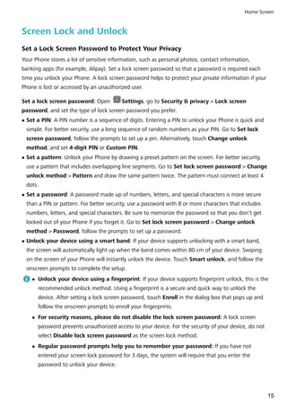 Screen Lock and Unlock
Set a Lock Screen Password to Protect Your Privacy
Your Phone stores a lot of sensitive information, such as personal photos, contact information,
banking apps (for example, Alipay). Set a lock screen password so that a password is required each
time you unlock your Phone. A lock screen password helps to protect your private information if your
Phone is lost or accessed by an unauthorized user.
Set a lock screen password: Open Settings, go to Security & privacy > Lock screen
password, and set the type of lock screen password you prefer.
l Set a PIN: A PIN number is a sequence of digits. Entering a PIN to unlock your Phone is quick and
simple. For better security, use a long sequence of random numbers as your PIN. Go to Set lock
screen password, follow the prompts to set up a pin. Alternatively, touch Change unlock
method, and set 4-digit PIN or Custom PIN.
l Set a pattern: Unlock your Phone by drawing a preset pattern on the screen. For better security,
use a pattern that includes overlapping line segments. Go to Set lock screen password > Change
unlock method > Pattern and draw the same pattern twice. The pattern must connect at least 4
dots.
l Set a password: A password made up of numbers, letters, and special characters is more secure
than a PIN or pattern. For better security, use a password with 8 or more characters that includes
numbers, letters, and special characters. Be sure to memorize the password so that you don't get
locked out of your Phone if you forget it. Go to Set lock screen password > Change unlock
method > Password, follow the prompts to set up a password.
l Unlock your device using a smart band: If your device supports unlocking with a smart band,
the screen will automatically light up when the band comes within 80 cm of your device. Swiping
on the screen of your Phone will instantly unlock the device. Touch Smart unlock, and follow the
onscreen prompts to complete the setup.
l Unlock your device using a fingerprint: If your device supports fingerprint unlock, this is the
recommended unlock method. Using a fingerprint is a secure and quick way to unlock the
device. After setting a lock screen password, touch Enroll in the dialog box that pops up and
follow the onscreen prompts to enroll your fingerprints.
l For security reasons, please do not disable the lock screen password: A lock screen
password prevents unauthorized access to your device. For the security of your device, do not
select Disable lock screen password as the screen lock method.
l Regular password prompts help you to remember your password: If you have not
entered your screen lock password for 3 days, the system will require that you enter the
password to unlock your device.
Home Screen
15
 