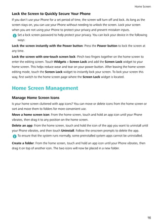 Lock the Screen to Quickly Secure Your Phone
If you don't use your Phone for a set period of time, the screen will turn off and lock. As long as the
screen stays on, you can use your Phone without needing to unlock the screen. Lock your screen
when you are not using your Phone to protect your privacy and prevent mistaken inputs.
Set a lock screen password to help protect your privacy. You can lock your device in the following
ways:
Lock the screen instantly with the Power button: Press the Power button to lock the screen at
any time.
Lock the screen with one-touch screen lock: Pinch two fingers together on the home screen to
enter the editing screen. Touch Widgets > Screen Lock and add the Screen Lock widget to your
home screen. This helps reduce wear and tear on your power button. After leaving the home screen
editing mode, touch the Screen Lock widget to instantly lock your screen. To lock your screen this
way, first switch to the home screen page where the Screen Lock widget is located.
Home Screen Management
Manage Home Screen Icons
Is your home screen cluttered with app icons? You can move or delete icons from the home screen or
sort and move them to folders for more convenient use.
Move a home screen icon: From the home screen, touch and hold an app icon until your Phone
vibrates, then drag it to any position on the home screen.
Delete an app: From the home screen, touch and hold the icon of the app you want to uninstall until
your Phone vibrates, and then touch Uninstall. Follow the onscreen prompts to delete the app.
To ensure that the system runs normally, some preinstalled system apps cannot be uninstalled.
Create a folder: From the home screen, touch and hold an app icon until your Phone vibrates, then
drag it on top of another icon. The two icons will now be placed in a new folder.
Home Screen
16
 