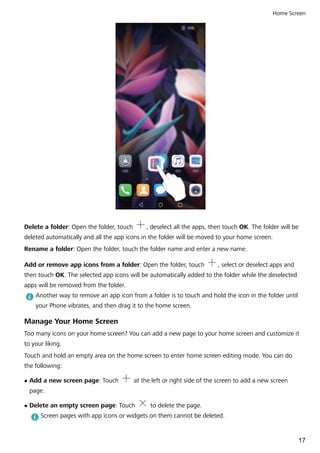 Delete a folder: Open the folder, touch , deselect all the apps, then touch OK. The folder will be
deleted automatically and all the app icons in the folder will be moved to your home screen.
Rename a folder: Open the folder, touch the folder name and enter a new name.
Add or remove app icons from a folder: Open the folder, touch , select or deselect apps and
then touch OK. The selected app icons will be automatically added to the folder while the deselected
apps will be removed from the folder.
Another way to remove an app icon from a folder is to touch and hold the icon in the folder until
your Phone vibrates, and then drag it to the home screen.
Manage Your Home Screen
Too many icons on your home screen? You can add a new page to your home screen and customize it
to your liking.
Touch and hold an empty area on the home screen to enter home screen editing mode. You can do
the following:
l Add a new screen page: Touch at the left or right side of the screen to add a new screen
page.
l Delete an empty screen page: Touch to delete the page.
Screen pages with app icons or widgets on them cannot be deleted.
Home Screen
17
 