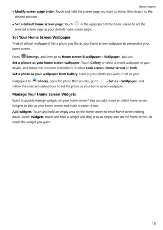 l Modify screen page order: Touch and hold the screen page you want to move, then drag it to the
desired position.
l Set a default home screen page: Touch in the upper part of the home screen to set the
selected screen page as your default home screen page.
Set Your Home Screen Wallpaper
Tired of default wallpapers? Set a photo you like as your home screen wallpaper to personalize your
home screen.
Open Settings, and then go to Home screen & wallpaper > Wallpaper. You can:
Set a picture as your home screen wallpaper: Touch Gallery or select a preset wallpaper in your
device, and follow the onscreen instructions to select Lock screen, Home screen or Both.
Set a photo as your wallpaper from Gallery: Have a great photo you want to set as your
wallpaper? In Gallery, open the photo that you like, go to > Set as > Wallpaper, and
follow the onscreen instructions to set the photo as your home screen wallpaper.
Manage Your Home Screen Widgets
Want to quickly manage widgets on your home screen? You can add, move or delete home screen
widgets to tidy up your home screen and make it easier to use.
Add widgets: Touch and hold an empty area on the home screen to enter home screen editing
mode. Touch Widgets, touch and hold a widget and drag it to an empty area on the home screen, or
touch the widget you want.
Home Screen
18
 