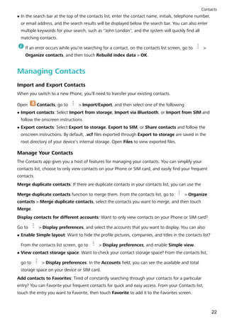 l In the search bar at the top of the contacts list, enter the contact name, initials, telephone number,
or email address, and the search results will be displayed below the search bar. You can also enter
multiple keywords for your search, such as "John London", and the system will quickly find all
matching contacts.
If an error occurs while you're searching for a contact, on the contacts list screen, go to >
Organize contacts, and then touch Rebuild index data > OK.
Managing Contacts
Import and Export Contacts
When you switch to a new Phone, you'll need to transfer your existing contacts.
Open Contacts, go to > Import/Export, and then select one of the following:
l Import contacts: Select Import from storage, Import via Bluetooth, or Import from SIM and
follow the onscreen instructions.
l Export contacts: Select Export to storage, Export to SIM, or Share contacts and follow the
onscreen instructions. By default, .vcf files exported through Export to storage are saved in the
root directory of your device's internal storage. Open Files to view exported files.
Manage Your Contacts
The Contacts app gives you a host of features for managing your contacts. You can simplify your
contacts list, choose to only view contacts on your Phone or SIM card, and easily find your frequent
contacts.
Merge duplicate contacts: If there are duplicate contacts in your contacts list, you can use the
Merge duplicate contacts function to merge them. From the contacts list, go to > Organize
contacts > Merge duplicate contacts, select the contacts you want to merge, and then touch
Merge.
Display contacts for different accounts: Want to only view contacts on your Phone or SIM card?
Go to > Display preferences, and select the accounts that you want to display. You can also:
l Enable Simple layout: Want to hide the profile pictures, companies, and titles in the contacts list?
From the contacts list screen, go to > Display preferences, and enable Simple view.
l View contact storage space: Want to check your contact storage space? From the contacts list,
go to > Display preferences. In the Accounts field, you can see the available and total
storage space on your device or SIM card.
Add contacts to Favorites: Tired of constantly searching through your contacts for a particular
entry? You can Favorite your frequent contacts for quick and easy access. From your Contacts list,
touch the entry you want to Favorite, then touch Favorite to add it to the Favorites screen.
Contacts
22
 
