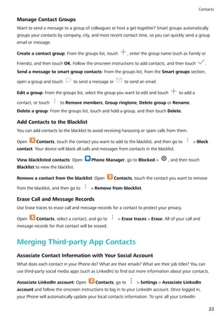 Manage Contact Groups
Want to send a message to a group of colleagues or host a get-together? Smart groups automatically
groups your contacts by company, city, and most recent contact time, so you can quickly send a group
email or message.
Create a contact group: From the groups list, touch , enter the group name (such as Family or
Friends), and then touch OK. Follow the onscreen instructions to add contacts, and then touch .
Send a message to smart group contacts: From the groups list, from the Smart groups section,
open a group and touch to send a message or to send an email.
Edit a group: From the groups list, select the group you want to edit and touch to add a
contact, or touch to Remove members, Group ringtone, Delete group or Rename.
Delete a group: From the groups list, touch and hold a group, and then touch Delete.
Add Contacts to the Blacklist
You can add contacts to the blacklist to avoid receiving harassing or spam calls from them.
Open Contacts, touch the contact you want to add to the blacklist, and then go to > Block
contact. Your device will block all calls and messages from contacts in the blacklist.
View blacklisted contacts: Open Phone Manager, go to Blocked > , and then touch
Blacklist to view the blacklist.
Remove a contact from the blacklist: Open Contacts, touch the contact you want to remove
from the blacklist, and then go to > Remove from blocklist.
Erase Call and Message Records
Use Erase traces to erase call and message records for a contact to protect your privacy.
Open Contacts, select a contact, and go to > Erase traces > Erase. All of your call and
message records for that contact will be erased.
Merging Third-party App Contacts
Associate Contact Information with Your Social Account
What does each contact in your Phone do? What are their emails? What are their job titles? You can
use third-party social media apps (such as LinkedIn) to find out more information about your contacts.
Associate LinkedIn account: Open Contacts, go to > Settings > Associate LinkedIn
account and follow the onscreen instructions to log in to your LinkedIn account. Once logged in,
your Phone will automatically update your local contacts information. To sync all your LinkedIn
Contacts
23
 