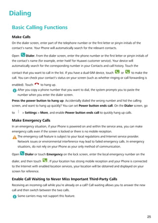 Dialing
Basic Calling Functions
Make Calls
On the dialer screen, enter part of the telephone number or the first letter or pinyin initials of the
contact's name. Your Phone will automatically search for the relevant contacts.
Open Dialer. From the dialer screen, enter the phone number or the first letter or pinyin initials of
the contact's name (for example, enter hwkf for Huawei customer service). Your device will
automatically search for the corresponding number in your Contacts and call history. Touch the
contact that you want to call in the list. If you have a dual-SIM device, touch
1
or
2
to make the
call. You can check your contact's status on your screen (such as whether ringing or call forwarding is
enabled). Touch to hang up.
After you copy a phone number that you want to dial, the system prompts you to paste the
number when you enter the dialer screen.
Press the power button to hang up: Accidentally dialed the wrong number and hid the calling
screen, and want to hang up quickly? You can set Power button ends call. On the Dialer screen, go
to > Settings > More, and enable Power button ends call to quickly hang up calls.
Make Emergency Calls
In an emergency situation, if your Phone is powered on and within the service area, you can make
emergency calls even if the screen is locked or there is no mobile reception.
The emergency call feature is subject to your local regulations and Internet service provider.
Network issues or environmental interference may lead to failed emergency calls. In emergency
situations, do not rely on your Phone as your only method of communication.
Open Dialer or touch Emergency on the lock screen, enter the local emergency number on the
dialer, and then touch . If your location has strong mobile reception and your Phone is connected
to the Internet with enabled location services, your location will be obtained and displayed on your
screen for reference.
Enable Call Waiting to Never Miss Important Third-Party Calls
Receiving an incoming call while you're already on a call? Call waiting allows you to answer the new
call and then switch between the two calls.
Some carriers may not support this feature.
25
 