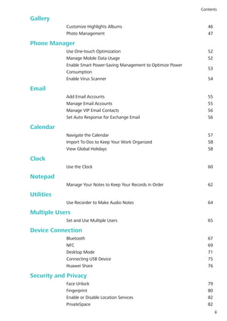 Gallery
Customize Highlights Albums 46
Photo Management 47
Phone Manager
Use One-touch Optimization 52
Manage Mobile Data Usage 52
Enable Smart Power-Saving Management to Optimize Power
Consumption
53
Enable Virus Scanner 54
Email
Add Email Accounts 55
Manage Email Accounts 55
Manage VIP Email Contacts 56
Set Auto Response for Exchange Email 56
Calendar
Navigate the Calendar 57
Import To-Dos to Keep Your Work Organized 58
View Global Holidays 58
Clock
Use the Clock 60
Notepad
Manage Your Notes to Keep Your Records in Order 62
Utilities
Use Recorder to Make Audio Notes 64
Multiple Users
Set and Use Multiple Users 65
Device Connection
Bluetooth 67
NFC 69
Desktop Mode 71
Connecting USB Device 75
Huawei Share 76
Security and Privacy
Face Unlock 79
Fingerprint 80
Enable or Disable Location Services 82
PrivateSpace 82
Contents
ii
 