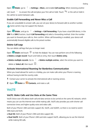 Open Dialer, go to > Settings > More, and enable Call waiting. When receiving another
call, touch to answer the call and place your first call on hold. Touch or the call on hold in
the call list to switch between calls.
Enable Call Forwarding and Never Miss a Call
If you are unavailable to answer calls, you can set your device to forward calls to another number.
Some carriers may not support this feature.
Open Dialer, and go to > Settings > Call forwarding. If you have a dual-SIM device, in the
SIM 1 or SIM 2 section, touch Call forwarding and select a forwarding method. Enter the number
you want to forward your calls to, then confirm. When call forwarding is enabled, your device will
automatically forward eligible calls to the preset number.
Delete Call Logs
You can delete call logs that you no longer need.
Open Dialer and touch to hide the dialpad. You can now perform one of the following:
l Delete a single record: Touch and hold an entry, then touch Delete entry.
l Delete multiple records: Go to > Delete multiple entries, select the entries you want to
delete or Select all, then touch .
Activate International Roaming for Borderless Communication
When you travel abroad for work or a holiday, you can make calls when your Phone is roaming
without having to dial the country code.
1 Contact your carrier to activate the international call or roaming service.
2 Open Dialer or Contacts, and make a call.
VoLTE
VoLTE: Make Calls and Use Data at the Same Time
VoLTE (Voice over LTE) allows both call and data services to be carried on the same 4G network, which
means you can use the Internet even while making calls. VoLTE also provides you with shorter call
connection times and higher quality voice and video calls.
Both of your Phone's SIM card slots support 4G, VoLTE, and VoWiFi, so there is no need to switch
SIMs back and forth.
l Dual 4G: Both of your Phone's SIM card slots support 4G.
l Dual VoLTE: Both of your Phone's SIM card slots support VoLTE, allowing you to use the Internet
while making HD calls.
Dialing
26
 