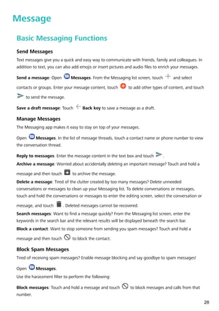 Message
Basic Messaging Functions
Send Messages
Text messages give you a quick and easy way to communicate with friends, family and colleagues. In
addition to text, you can also add emojis or insert pictures and audio files to enrich your messages.
Send a message: Open Messages. From the Messaging list screen, touch and select
contacts or groups. Enter your message content, touch to add other types of content, and touch
to send the message.
Save a draft message: Touch Back key to save a message as a draft.
Manage Messages
The Messaging app makes it easy to stay on top of your messages.
Open Messages. In the list of message threads, touch a contact name or phone number to view
the conversation thread.
Reply to messages: Enter the message content in the text box and touch .
Archive a message: Worried about accidentally deleting an important message? Touch and hold a
message and then touch to archive the message.
Delete a message: Tired of the clutter created by too many messages? Delete unneeded
conversations or messages to clean up your Messaging list. To delete conversations or messages,
touch and hold the conversations or messages to enter the editing screen, select the conversation or
message, and touch . Deleted messages cannot be recovered.
Search messages: Want to find a message quickly? From the Messaging list screen, enter the
keywords in the search bar and the relevant results will be displayed beneath the search bar.
Block a contact: Want to stop someone from sending you spam messages? Touch and hold a
message and then touch to block the contact.
Block Spam Messages
Tired of receiving spam messages? Enable message blocking and say goodbye to spam messages!
Open Messages.
Use the harassment filter to perform the following:
Block messages: Touch and hold a message and touch to block messages and calls from that
number.
28
 