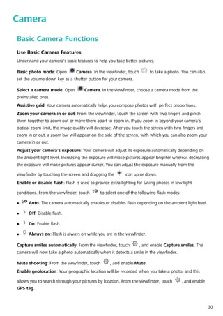 Camera
Basic Camera Functions
Use Basic Camera Features
Understand your camera's basic features to help you take better pictures.
Basic photo mode: Open Camera. In the viewfinder, touch to take a photo. You can also
set the volume down key as a shutter button for your camera.
Select a camera mode: Open Camera. In the viewfinder, choose a camera mode from the
preinstalled ones.
Assistive grid: Your camera automatically helps you compose photos with perfect proportions.
Zoom your camera in or out: From the viewfinder, touch the screen with two fingers and pinch
them together to zoom out or move them apart to zoom in. If you zoom in beyond your camera's
optical zoom limit, the image quality will decrease. After you touch the screen with two fingers and
zoom in or out, a zoom bar will appear on the side of the screen, with which you can also zoom your
camera in or out.
Adjust your camera's exposure: Your camera will adjust its exposure automatically depending on
the ambient light level. Increasing the exposure will make pictures appear brighter whereas decreasing
the exposure will make pictures appear darker. You can adjust the exposure manually from the
viewfinder by touching the screen and dragging the icon up or down.
Enable or disable flash: Flash is used to provide extra lighting for taking photos in low light
conditions. From the viewfinder, touch to select one of the following flash modes:
l Auto: The camera automatically enables or disables flash depending on the ambient light level.
l Off: Disable flash.
l On: Enable flash.
l Always on: Flash is always on while you are in the viewfinder.
Capture smiles automatically: From the viewfinder, touch , and enable Capture smiles. The
camera will now take a photo automatically when it detects a smile in the viewfinder.
Mute shooting: From the viewfinder, touch , and enable Mute.
Enable geolocation: Your geographic location will be recorded when you take a photo, and this
allows you to search through your pictures by location. From the viewfinder, touch , and enable
GPS tag.
30
 