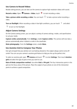 Use Camera to Record Videos
Besides taking pictures, you can also use the camera to capture high resolution videos with sound.
Record a video: Open Camera > Video, touch to start recording a video.
Take a picture while recording a video: You can touch to take a picture when recording a
video.
Turn on flashlight: When recording a video in low light conditions, you can touch and select
to turn on the flashlight.
Adjust Camera Settings
On the Camera setting screen, you can adjust a variety of camera settings, modes, and specifications
to suit your needs.
Capture smiles automatically: From Settings, enable Capture smiles. The camera will now take a
picture automatically when it detects a smile in the viewfinder.
Mute photography: From the Settings screen, enable Mute.
Use Assistive Grid to Compose Your Photos
Ever get annoyed that your photos turn out looking skewed or the subject always seems to be off-
center? You can use your camera's assistive grid feature to help you line up the perfect shot.
To select an assistive grid, open Camera and touch to enter Settings. Then touch Assistive
grid and select the type of grid or lines you want to use.
Rule of thirds composition method: Use either Grid or Phi grid. The four intersection points in the
grid are the focus areas of the picture. Place the subject of your photo on one of the intersection
points to achieve a good composition.
Camera
31
 