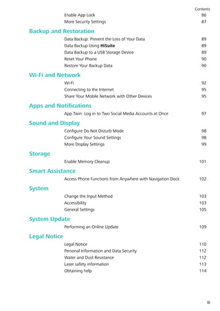 Enable App Lock 86
More Security Settings 87
Backup and Restoration
Data Backup: Prevent the Loss of Your Data 89
Data Backup Using HiSuite 89
Data Backup to a USB Storage Device 89
Reset Your Phone 90
Restore Your Backup Data 90
Wi-Fi and Network
Wi-Fi 92
Connecting to the Internet 95
Share Your Mobile Network with Other Devices 95
Apps and Notifications
App Twin: Log in to Two Social Media Accounts at Once 97
Sound and Display
Configure Do Not Disturb Mode 98
Configure Your Sound Settings 98
More Display Settings 99
Storage
Enable Memory Cleanup 101
Smart Assistance
Access Phone Functions from Anywhere with Navigation Dock 102
System
Change the Input Method 103
Accessibility 103
General Settings 105
System Update
Performing an Online Update 109
Legal Notice
Legal Notice 110
Personal Information and Data Security 112
Water and Dust Resistance 112
Laser safety information 113
Obtaining help 114
Contents
iii
 