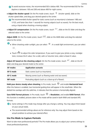 To avoid excessive noises, the recommended ISO is below 400. The recommended ISO for the
daytime is between 100 and 200 and above 400 for night scenes.
l Adjust the shutter speed: On the Pro mode screen, touch (shutter speed), slide on the
shutter speed slider, and drag your desired speed to the center.
The recommended shutter speed for static scenes (such as mountains) is between 1/80 and
1/125; and faster (less than 1 second) for moving subjects (such as waves). For the best result,
using a tripod when shooting a moving subject.
l Adjust EV compensation: On the Pro mode screen, touch , slide on the EV slider and drag the
selected value to the center.
Adjust AWB: On the Pro mode screen, touch , slide on the AWB slider and drag the selected
value to the center.
l When shooting under sunlight, you can select . In a weak light environment, you can select
.
l Touch to adjust the color temperature. If you want to give your photo a cozy, nostalgic
tone, increase the K value. For a cold, calm or futuristic tone, select a lower K value.
Adjust AF based on the shooting subject: On the Pro mode screen, touch , slide on the AF
slider and drag your desired mode to the center.
AF modes Application scenario
AF-S mode Static scenes (such as mountains).
AF-C mode Moving scenes (such as flowing water and sea waves).
MF mode Protruding objects (such as a close-up of a flower).
Hold your device steady when shooting: In Pro mode, touch and enable Horizontal level.
After this feature is enabled, two horizontal guiding lines will appear in the viewfinder. When the
dotted line overlaps with the solid line, it indicates that the camera is horizontally aligned.
Save RAW format pictures: In Pro mode, touch > Resolution, and enable RAW format. After
this function is enabled, pictures taken in Pro mode will be saved in both RAW and standard JPG
formats.
l Some settings in Pro mode may change after you change a setting. You may adjust them based
on your actual needs.
l The recommended settings above are for reference only. You may adjust them based on the
actual condition to achieve your desired effect.
Use Pro Mode to Capture Portraits
Want to take more professional portraits? The Pro mode allows you to adjust your camera settings to
shoot professional portraits.
Camera
36
 