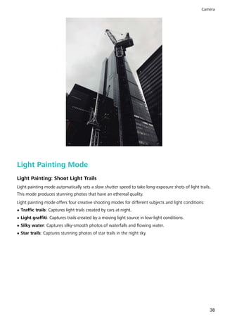 Light Painting Mode
Light Painting: Shoot Light Trails
Light painting mode automatically sets a slow shutter speed to take long-exposure shots of light trails.
This mode produces stunning photos that have an ethereal quality.
Light painting mode offers four creative shooting modes for different subjects and light conditions:
l Traffic trails: Captures light trails created by cars at night.
l Light graffiti: Captures trails created by a moving light source in low-light conditions.
l Silky water: Captures silky-smooth photos of waterfalls and flowing water.
l Star trails: Captures stunning photos of star trails in the night sky.
Camera
38
 