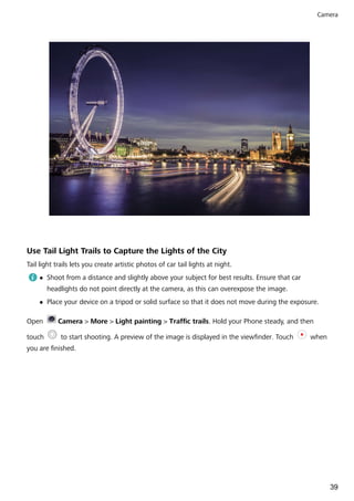 Use Tail Light Trails to Capture the Lights of the City
Tail light trails lets you create artistic photos of car tail lights at night.
l Shoot from a distance and slightly above your subject for best results. Ensure that car
headlights do not point directly at the camera, as this can overexpose the image.
l Place your device on a tripod or solid surface so that it does not move during the exposure.
Open Camera > More > Light painting > Traffic trails. Hold your Phone steady, and then
touch to start shooting. A preview of the image is displayed in the viewfinder. Touch when
you are finished.
Camera
39
 