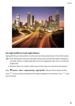 Use Light Graffiti to Create Light Patterns
Light graffiti lets you create patterns or write words by moving a light source in front of the camera.
l Find a dark location away from other light sources and ensure that the subject's silhouette is
not visible. Choose a suitably bright light source of an appropriate color, such as a small torch
or glow stick.
l Place your device on a tripod or solid surface so that it does not move during the exposure.
Open Camera > More > Light painting > Light graffiti. Hold your Phone steady, and then
touch to start shooting. A preview of the image is displayed in the viewfinder. Touch when
you are finished.
Camera
40
 