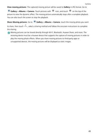 View moving pictures: The captured moving picture will be saved to Gallery in JPG format. Go to
Gallery > Albums > Camera. Touch pictures with icon, and touch on the top of the
picture to view the dynamic effect. The moving picture automatically stops after a complete playback.
You can also touch the screen to stop the playback.
Share Moving pictures: Go to Gallery > Albums > Camera, touch the moving photo you want
to share, then touch , select a sharing method and follow the onscreen instructions to complete
the sharing.
Moving pictures can be shared directly through Wi-Fi, Bluetooth, Huawei Share, and more. The
receiving device must be a Huawei device that supports the capture of moving pictures in order to
play the moving photo effects. When you share moving pictures to third-party apps or
unsupported devices, the moving pictures will be displayed as static images.
Camera
45
 