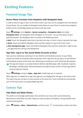Exciting Features
Featured Usage Tips
Access Phone Functions from Anywhere with Navigation Dock
In order to close an app or return to the home screen, you must use the navigation bar at the bottom
of your Phone. You can enable the Navigation dock feature on your Phone to avoid using navigation
buttons and to comfortably operate your device with one hand.
Open Settings. Go to System > System navigation > Navigation dock and enable
Navigation dock. The Navigation dock will appear on the screen. You can then drag it to your
preferred location. The Navigation dock can perform the following actions:
l Back: Touch the Navigation dock once to go back one step, or touch it twice to go back two steps.
l Home: Touch and hold the Navigation dock and then release it to go to the home screen.
l View background apps: Touch and hold the Navigation dock and then swipe left or right to view
any apps that are running in the background.
App Twin: Log in to Two Social Media Accounts at Once
Have you ever wished you could log in to two WeChat and Facebook accounts on your Phone
without the hassle of constantly switching between them? App twin lets you log in to two WeChat
and Facebook accounts at the same time, allowing you to keep your work and private life separate.
The App twin feature is currently limited to WeChat, QQ Messenger, LINE, Facebook, Snapchat,
WhatsApp, and Messenger. Please download and install the latest version of these apps before
using the App twin feature.
Touch Settings, and go to Apps > App twin. Enable App twin as required.
When App twin is enabled for an app, two app icons are displayed for the app on the home screen.
This means that you can log in to two accounts at the same time. Touch and hold the twinned app
icon on the home screen to quickly disable App twin.
Camera Tips
Take Black and White Photos
The world is an amazingly colorful place. But sometimes too many colors can be distracting.
Monochrome mode filters out color, helping to bring out light and shadows, and give photos more
mood and atmosphere.
Open Camera > More > Monochrome, and then touch to take photos in black and white.
1
 