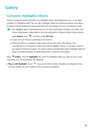 Gallery
Customize Highlights Albums
Want to change the photos and videos in a Highlights album, the background music, or the video
template of a Highlights video? You can edit a Highlights album by customizing photos and videos in
the album and personalizing the generated video with the background music or template you like.
l The Highlights album is generated based on the time and location of photos and videos. Your
Phone will generate a video based on the time and location of photos. Before taking a photo,
open Camera, touch , and then enable GPS tag.
l Ensure that your Phone is connected to the Internet.
l When your Phone is charging in sleep mode and has more than 50% battery, it will
automatically sort out photos or videos and create a Highlights album. It may take a while for
your device to finish the analysis. Your device will not automatically create a Highlights album if
there are insufficient photos or videos (fewer than 7 photos) in your Gallery.
Open Gallery. From the Highlights tab, touch the Highlights album you want to view or edit.
Afterwards, you can also perform the following:
l Play or edit Highlights: Touch and you can edit the video's template or background music
using the options bar at the bottom of the screen during playback.
46
 