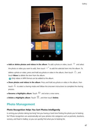 l Add or delete photos and videos in the album: To add a photo or video, touch and select
the photo or video you want to add, then touch to add the selected item into the album. To
delete a photo or video, press and hold any photo or video in the album, then touch , and
touch Move to delete the item from the album.
Only videos in MP4 format can be added to the album.
l Share photos and videos in the album: Press and hold any photo or video in the album, then
touch to select a sharing mode and follow the onscreen instructions to complete the sharing
process.
l Rename a Highlights album: Touch and enter a new name.
l Delete a Highlights album: Touch , and then touch Delete.
Photo Management
Photo Recognition Helps You Sort Photos Intelligently
Is sorting your photos taking too long? Are you having a hard time finding the photo you're looking
for? Photo recognition can automatically sort your photos into categories such as portraits, locations,
scenery, and food in Gallery, so you can quickly find what you're looking for.
Gallery
47
 