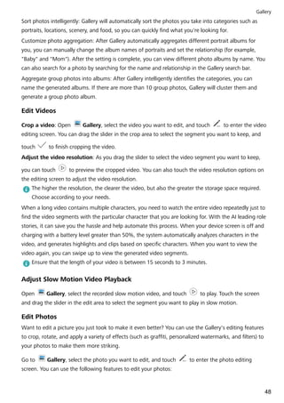 Sort photos intelligently: Gallery will automatically sort the photos you take into categories such as
portraits, locations, scenery, and food, so you can quickly find what you're looking for.
Customize photo aggregation: After Gallery automatically aggregates different portrait albums for
you, you can manually change the album names of portraits and set the relationship (for example,
"Baby" and "Mom"). After the setting is complete, you can view different photo albums by name. You
can also search for a photo by searching for the name and relationship in the Gallery search bar.
Aggregate group photos into albums: After Gallery intelligently identifies the categories, you can
name the generated albums. If there are more than 10 group photos, Gallery will cluster them and
generate a group photo album.
Edit Videos
Crop a video: Open Gallery, select the video you want to edit, and touch to enter the video
editing screen. You can drag the slider in the crop area to select the segment you want to keep, and
touch to finish cropping the video.
Adjust the video resolution: As you drag the slider to select the video segment you want to keep,
you can touch to preview the cropped video. You can also touch the video resolution options on
the editing screen to adjust the video resolution.
The higher the resolution, the clearer the video, but also the greater the storage space required.
Choose according to your needs.
When a long video contains multiple characters, you need to watch the entire video repeatedly just to
find the video segments with the particular character that you are looking for. With the AI leading role
stories, it can save you the hassle and help automate this process. When your device screen is off and
charging with a battery level greater than 50%, the system automatically analyzes characters in the
video, and generates highlights and clips based on specific characters. When you want to view the
video again, you can swipe up to view the generated video segments.
Ensure that the length of your video is between 15 seconds to 3 minutes.
Adjust Slow Motion Video Playback
Open Gallery, select the recorded slow motion video, and touch to play. Touch the screen
and drag the slider in the edit area to select the segment you want to play in slow motion.
Edit Photos
Want to edit a picture you just took to make it even better? You can use the Gallery's editing features
to crop, rotate, and apply a variety of effects (such as graffiti, personalized watermarks, and filters) to
your photos to make them more striking.
Go to Gallery, select the photo you want to edit, and touch to enter the photo editing
screen. You can use the following features to edit your photos:
Gallery
48
 