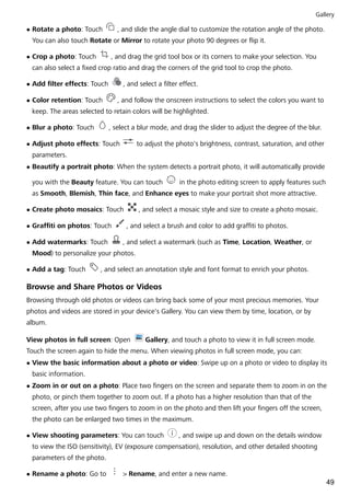 l Rotate a photo: Touch , and slide the angle dial to customize the rotation angle of the photo.
You can also touch Rotate or Mirror to rotate your photo 90 degrees or flip it.
l Crop a photo: Touch , and drag the grid tool box or its corners to make your selection. You
can also select a fixed crop ratio and drag the corners of the grid tool to crop the photo.
l Add filter effects: Touch , and select a filter effect.
l Color retention: Touch , and follow the onscreen instructions to select the colors you want to
keep. The areas selected to retain colors will be highlighted.
l Blur a photo: Touch , select a blur mode, and drag the slider to adjust the degree of the blur.
l Adjust photo effects: Touch to adjust the photo's brightness, contrast, saturation, and other
parameters.
l Beautify a portrait photo: When the system detects a portrait photo, it will automatically provide
you with the Beauty feature. You can touch in the photo editing screen to apply features such
as Smooth, Blemish, Thin face, and Enhance eyes to make your portrait shot more attractive.
l Create photo mosaics: Touch , and select a mosaic style and size to create a photo mosaic.
l Graffiti on photos: Touch , and select a brush and color to add graffiti to photos.
l Add watermarks: Touch , and select a watermark (such as Time, Location, Weather, or
Mood) to personalize your photos.
l Add a tag: Touch , and select an annotation style and font format to enrich your photos.
Browse and Share Photos or Videos
Browsing through old photos or videos can bring back some of your most precious memories. Your
photos and videos are stored in your device's Gallery. You can view them by time, location, or by
album.
View photos in full screen: Open Gallery, and touch a photo to view it in full screen mode.
Touch the screen again to hide the menu. When viewing photos in full screen mode, you can:
l View the basic information about a photo or video: Swipe up on a photo or video to display its
basic information.
l Zoom in or out on a photo: Place two fingers on the screen and separate them to zoom in on the
photo, or pinch them together to zoom out. If a photo has a higher resolution than that of the
screen, after you use two fingers to zoom in on the photo and then lift your fingers off the screen,
the photo can be enlarged two times in the maximum.
l View shooting parameters: You can touch , and swipe up and down on the details window
to view the ISO (sensitivity), EV (exposure compensation), resolution, and other detailed shooting
parameters of the photo.
l Rename a photo: Go to > Rename, and enter a new name.
Gallery
49
 
