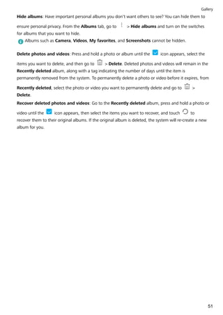 Hide albums: Have important personal albums you don't want others to see? You can hide them to
ensure personal privacy. From the Albums tab, go to > Hide albums and turn on the switches
for albums that you want to hide.
Albums such as Camera, Videos, My favorites, and Screenshots cannot be hidden.
Delete photos and videos: Press and hold a photo or album until the icon appears, select the
items you want to delete, and then go to > Delete. Deleted photos and videos will remain in the
Recently deleted album, along with a tag indicating the number of days until the item is
permanently removed from the system. To permanently delete a photo or video before it expires, from
Recently deleted, select the photo or video you want to permanently delete and go to >
Delete.
Recover deleted photos and videos: Go to the Recently deleted album, press and hold a photo or
video until the icon appears, then select the items you want to recover, and touch to
recover them to their original albums. If the original album is deleted, the system will re-create a new
album for you.
Gallery
51
 