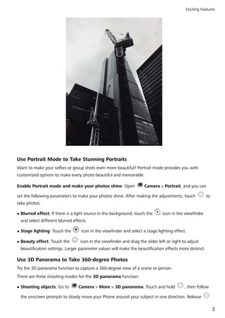 Use Portrait Mode to Take Stunning Portraits
Want to make your selfies or group shots even more beautiful? Portrait mode provides you with
customized options to make every photo beautiful and memorable.
Enable Portrait mode and make your photos shine: Open Camera > Portrait, and you can
set the following parameters to make your photos shine. After making the adjustments, touch to
take photos.
l Blurred effect: If there is a light source in the background, touch the icon in the viewfinder
and select different blurred effects.
l Stage lighting: Touch the icon in the viewfinder and select a stage lighting effect.
l Beauty effect: Touch the icon in the viewfinder and drag the slider left or right to adjust
beautification settings. Larger parameter values will make the beautification effects more distinct.
Use 3D Panorama to Take 360-degree Photos
Try the 3D panorama function to capture a 360-degree view of a scene or person.
There are three shooting modes for the 3D panorama function:
l Shooting objects: Go to Camera > More > 3D panorama. Touch and hold , then follow
the onscreen prompts to slowly move your Phone around your subject in one direction. Release
Exciting Features
2
 
