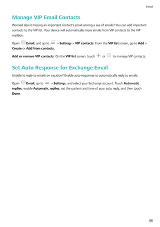 Manage VIP Email Contacts
Worried about missing an important contact's email among a sea of emails? You can add important
contacts to the VIP list. Your device will automatically move emails from VIP contacts to the VIP
mailbox.
Open Email, and go to > Settings > VIP contacts. From the VIP list screen, go to Add >
Create or Add from contacts.
Add or remove VIP contacts: On the VIP list screen, touch or to manage VIP contacts.
Set Auto Response for Exchange Email
Unable to reply to emails on vacation? Enable auto responses to automatically reply to emails.
Open Email, go to > Settings, and select your Exchange account. Touch Automatic
replies, enable Automatic replies, set the content and time of your auto reply, and then touch
Done.
Email
56
 