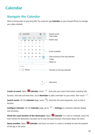 Calendar
Navigate the Calendar
Want to bring order to your busy life? Try using the app Calendar on your Huawei Phone to manage
your daily schedule.
View today
Search event
Week no.
Today
View event(s) on the day selected
Event available
Event(s) on the day selected
Switch view
Add event
Create an event: Open Calendar, touch , and enter your event information including title,
location, and start and end times. Go to Reminder to add a reminder for your event, then touch .
Search events: On the Calendar page, touch and enter the event keywords, such as title or
location.
Configure Calendar: On the Calendar page, go to > Settings to customize calendar display
and reminders.
Check the exact location of the destination: Open Calendar. In a view or schedule, touch the
event where the destination has been set to view the exact location information about the event.
Query weather: Open Calendar, and touch an event in a view or schedule to view the weather
of the day in the event.
57
 