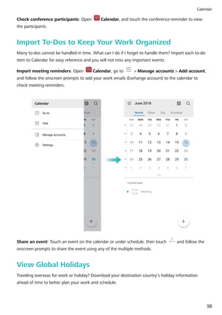 Check conference participants: Open Calendar, and touch the conference reminder to view
the participants.
Import To-Dos to Keep Your Work Organized
Many to-dos cannot be handled in time. What can I do if I forget to handle them? Import each to-do
item to Calendar for easy reference and you will not miss any important events.
Import meeting reminders: Open Calendar, go to > Manage accounts > Add account,
and follow the onscreen prompts to add your work emails (Exchange account) to the calendar to
check meeting reminders.
Share an event: Touch an event on the calendar or under schedule, then touch and follow the
onscreen prompts to share the event using any of the multiple methods.
View Global Holidays
Traveling overseas for work or holiday? Download your destination country's holiday information
ahead of time to better plan your work and schedule.
Calendar
58
 