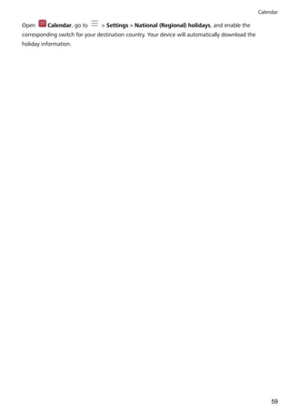 Open Calendar, go to > Settings > National (Regional) holidays, and enable the
corresponding switch for your destination country. Your device will automatically download the
holiday information.
Calendar
59
 