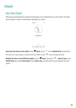 Clock
Use the Clock
With many powerful features and lots of information, the humble Clock has a lot to offer. The Clock
can be used as an alarm, a world clock, stopwatch, or a timer.
View the time all over the world: Go to Clock, touch on the World clock tab and enter
the name of a city or select a city from the list of cities. Touch to set the date and time.
Display the time in two different regions: Go to Clock, then go to > Date & time in the
World clock tab. Enable Dual clocks, touch Home city, and select your city of residence from the
city list.
60
 