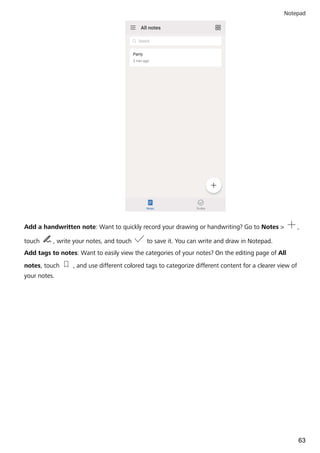 Add a handwritten note: Want to quickly record your drawing or handwriting? Go to Notes > ,
touch , write your notes, and touch to save it. You can write and draw in Notepad.
Add tags to notes: Want to easily view the categories of your notes? On the editing page of All
notes, touch , and use different colored tags to categorize different content for a clearer view of
your notes.
Notepad
63
 