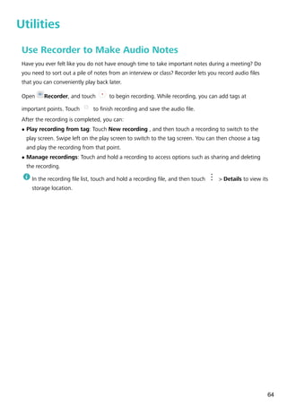 Utilities
Use Recorder to Make Audio Notes
Have you ever felt like you do not have enough time to take important notes during a meeting? Do
you need to sort out a pile of notes from an interview or class? Recorder lets you record audio files
that you can conveniently play back later.
Open Recorder, and touch to begin recording. While recording, you can add tags at
important points. Touch to finish recording and save the audio file.
After the recording is completed, you can:
l Play recording from tag: Touch New recording , and then touch a recording to switch to the
play screen. Swipe left on the play screen to switch to the tag screen. You can then choose a tag
and play the recording from that point.
l Manage recordings: Touch and hold a recording to access options such as sharing and deleting
the recording.
In the recording file list, touch and hold a recording file, and then touch > Details to view its
storage location.
64
 