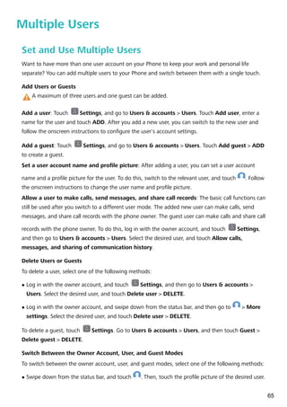 Multiple Users
Set and Use Multiple Users
Want to have more than one user account on your Phone to keep your work and personal life
separate? You can add multiple users to your Phone and switch between them with a single touch.
Add Users or Guests
A maximum of three users and one guest can be added.
Add a user: Touch Settings, and go to Users & accounts > Users. Touch Add user, enter a
name for the user and touch ADD. After you add a new user, you can switch to the new user and
follow the onscreen instructions to configure the user's account settings.
Add a guest: Touch Settings, and go to Users & accounts > Users. Touch Add guest > ADD
to create a guest.
Set a user account name and profile picture: After adding a user, you can set a user account
name and a profile picture for the user. To do this, switch to the relevant user, and touch . Follow
the onscreen instructions to change the user name and profile picture.
Allow a user to make calls, send messages, and share call records: The basic call functions can
still be used after you switch to a different user mode. The added new user can make calls, send
messages, and share call records with the phone owner. The guest user can make calls and share call
records with the phone owner. To do this, log in with the owner account, and touch Settings,
and then go to Users & accounts > Users. Select the desired user, and touch Allow calls,
messages, and sharing of communication history.
Delete Users or Guests
To delete a user, select one of the following methods:
l Log in with the owner account, and touch Settings, and then go to Users & accounts >
Users. Select the desired user, and touch Delete user > DELETE.
l Log in with the owner account, and swipe down from the status bar, and then go to > More
settings. Select the desired user, and touch Delete user > DELETE.
To delete a guest, touch Settings. Go to Users & accounts > Users, and then touch Guest >
Delete guest > DELETE.
Switch Between the Owner Account, User, and Guest Modes
To switch between the owner account, user, and guest modes, select one of the following methods:
l Swipe down from the status bar, and touch . Then, touch the profile picture of the desired user.
65
 