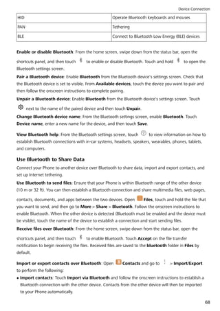HID Operate Bluetooth keyboards and mouses
PAN Tethering
BLE Connect to Bluetooth Low Energy (BLE) devices
Enable or disable Bluetooth: From the home screen, swipe down from the status bar, open the
shortcuts panel, and then touch to enable or disable Bluetooth. Touch and hold to open the
Bluetooth settings screen.
Pair a Bluetooth device: Enable Bluetooth from the Bluetooth device's settings screen. Check that
the Bluetooth device is set to visible. From Available devices, touch the device you want to pair and
then follow the onscreen instructions to complete pairing.
Unpair a Bluetooth device: Enable Bluetooth from the Bluetooth device's settings screen. Touch
next to the name of the paired device and then touch Unpair.
Change Bluetooth device name: From the Bluetooth settings screen, enable Bluetooth. Touch
Device name, enter a new name for the device, and then touch Save.
View Bluetooth help: From the Bluetooth settings screen, touch to view information on how to
establish Bluetooth connections with in-car systems, headsets, speakers, wearables, phones, tablets,
and computers.
Use Bluetooth to Share Data
Connect your Phone to another device over Bluetooth to share data, import and export contacts, and
set up Internet tethering.
Use Bluetooth to send files: Ensure that your Phone is within Bluetooth range of the other device
(10 m or 32 ft). You can then establish a Bluetooth connection and share multimedia files, web pages,
contacts, documents, and apps between the two devices. Open Files, touch and hold the file that
you want to send, and then go to More > Share > Bluetooth. Follow the onscreen instructions to
enable Bluetooth. When the other device is detected (Bluetooth must be enabled and the device must
be visible), touch the name of the device to establish a connection and start sending files.
Receive files over Bluetooth: From the home screen, swipe down from the status bar, open the
shortcuts panel, and then touch to enable Bluetooth. Touch Accept on the file transfer
notification to begin receiving the files. Received files are saved to the bluetooth folder in Files by
default.
Import or export contacts over Bluetooth: Open Contacts and go to > Import/Export
to perform the following:
l Import contacts: Touch Import via Bluetooth and follow the onscreen instructions to establish a
Bluetooth connection with the other device. Contacts from the other device will then be imported
to your Phone automatically.
Device Connection
68
 