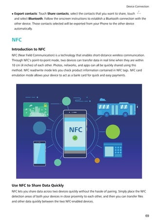 l Export contacts: Touch Share contacts, select the contacts that you want to share, touch
and select Bluetooth. Follow the onscreen instructions to establish a Bluetooth connection with the
other device. Those contacts selected will be exported from your Phone to the other device
automatically.
NFC
Introduction to NFC
NFC (Near Field Communication) is a technology that enables short-distance wireless communication.
Through NFC's point-to-point mode, two devices can transfer data in real time when they are within
10 cm (4 inches) of each other. Photos, networks, and apps can all be quickly shared using this
method. NFC read/write mode lets you check product information contained in NFC tags. NFC card
emulation mode allows your device to act as a bank card for quick and easy payments.
NFC
1 2 3
4 5 6
7 8 9
Use NFC to Share Data Quickly
NFC lets you share data across two devices quickly without the hassle of pairing. Simply place the NFC
detection areas of both your devices in close proximity to each other, and then you can transfer files
and other data quickly between the two NFC-enabled devices.
Device Connection
69
 
