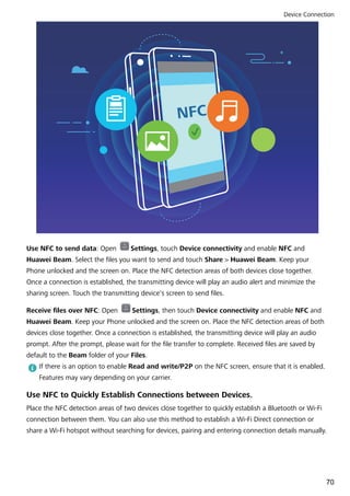 NFC
Use NFC to send data: Open Settings, touch Device connectivity and enable NFC and
Huawei Beam. Select the files you want to send and touch Share > Huawei Beam. Keep your
Phone unlocked and the screen on. Place the NFC detection areas of both devices close together.
Once a connection is established, the transmitting device will play an audio alert and minimize the
sharing screen. Touch the transmitting device's screen to send files.
Receive files over NFC: Open Settings, then touch Device connectivity and enable NFC and
Huawei Beam. Keep your Phone unlocked and the screen on. Place the NFC detection areas of both
devices close together. Once a connection is established, the transmitting device will play an audio
prompt. After the prompt, please wait for the file transfer to complete. Received files are saved by
default to the Beam folder of your Files.
If there is an option to enable Read and write/P2P on the NFC screen, ensure that it is enabled.
Features may vary depending on your carrier.
Use NFC to Quickly Establish Connections between Devices.
Place the NFC detection areas of two devices close together to quickly establish a Bluetooth or Wi-Fi
connection between them. You can also use this method to establish a Wi-Fi Direct connection or
share a Wi-Fi hotspot without searching for devices, pairing and entering connection details manually.
Device Connection
70
 