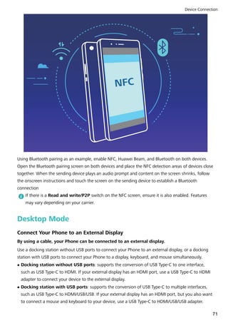 NFC
Using Bluetooth pairing as an example, enable NFC, Huawei Beam, and Bluetooth on both devices.
Open the Bluetooth pairing screen on both devices and place the NFC detection areas of devices close
together. When the sending device plays an audio prompt and content on the screen shrinks, follow
the onscreen instructions and touch the screen on the sending device to establish a Bluetooth
connection
If there is a Read and write/P2P switch on the NFC screen, ensure it is also enabled. Features
may vary depending on your carrier.
Desktop Mode
Connect Your Phone to an External Display
By using a cable, your Phone can be connected to an external display.
Use a docking station without USB ports to connect your Phone to an external display, or a docking
station with USB ports to connect your Phone to a display, keyboard, and mouse simultaneously.
l Docking station without USB ports: supports the conversion of USB Type-C to one interface,
such as USB Type-C to HDMI. If your external display has an HDMI port, use a USB Type-C to HDMI
adapter to connect your device to the external display.
l Docking station with USB ports: supports the conversion of USB Type-C to multiple interfaces,
such as USB Type-C to HDMI/USB/USB. If your external display has an HDMI port, but you also want
to connect a mouse and keyboard to your device, use a USB Type-C to HDMI/USB/USB adapter.
Device Connection
71
 