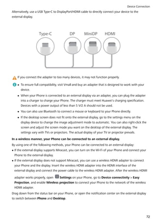 Alternatively, use a USB Type-C to DisplayPort/HDMI cable to directly connect your device to the
external display.
Type-C DP MiniDP HDMI
If you connect the adapter to too many devices, it may not function properly.
l To ensure full compatibility, visit Vmall and buy an adapter that is designed to work with your
device.
l When your Phone is connected to an external display via an adapter, you can plug the adapter
into a charger to charge your Phone. The charger must meet Huawei's charging specification.
Devices with a power output of less than 5 V/2 A should not be used.
l You can also use Bluetooth to connect a mouse or keyboard to your Phone directly.
l If the desktop screen does not fit onto the external display, go to the settings menu on the
display device to change the image adjustment mode to automatic. You can also right-click the
screen and adjust the screen mode you want on the desktop of the external display. The
settings vary with TVs or projectors. The actual display of your TV or projector prevails.
In a wireless manner, your Phone can be connected to an external display.
By using one of the following methods, your Phone can be connected to an external display:
l If the external display supports Miracast, you can turn on the Wi-Fi of your Phone and connect your
Phone to the external display.
l If the external display does not support Miracast, you can use a wireless HDMI adapter to connect
your Phone and the display. Insert the wireless HDMI adapter into the HDMI interface of the
external display and connect the power cable to the wireless HDMI adapter. After the wireless HDMI
adapter works properly, open Settings on your Phone, go to Device connectivity > Easy
Projection, and enable Wireless projection to connect your Phone to the network of the wireless
HDMI adapter.
Drag down from the status bar on your Phone, or open the notification center on the external display
to switch between Phone and Desktop.
Device Connection
72
 