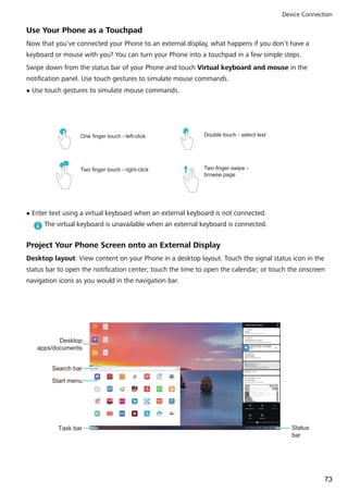 Use Your Phone as a Touchpad
Now that you've connected your Phone to an external display, what happens if you don't have a
keyboard or mouse with you? You can turn your Phone into a touchpad in a few simple steps.
Swipe down from the status bar of your Phone and touch Virtual keyboard and mouse in the
notification panel. Use touch gestures to simulate mouse commands.
l Use touch gestures to simulate mouse commands.
One finger touch - left-click Double touch - select text
Two finger swipe -
browse page
Two finger touch - right-click
l Enter text using a virtual keyboard when an external keyboard is not connected.
The virtual keyboard is unavailable when an external keyboard is connected.
Project Your Phone Screen onto an External Display
Desktop layout: View content on your Phone in a desktop layout. Touch the signal status icon in the
status bar to open the notification center; touch the time to open the calendar; or touch the onscreen
navigation icons as you would in the navigation bar.
Desktop
apps/documents
Task bar Status
bar
Search bar
Start menu
Device Connection
73
 