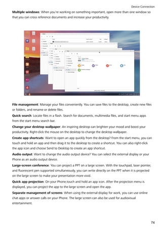 Multiple windows: When you're working on something important, open more than one window so
that you can cross reference documents and increase your productivity.
File management: Manage your files conveniently. You can save files to the desktop, create new files
or folders, and rename or delete files.
Quick search: Locate files in a flash. Search for documents, multimedia files, and start menu apps
from the start menu search bar.
Change your desktop wallpaper: An inspiring desktop can brighten your mood and boost your
productivity. Right-click the mouse on the desktop to change the desktop wallpaper.
Create app shortcuts: Want to open an app quickly from the desktop? From the start menu, you can
touch and hold an app and then drag it to the desktop to create a shortcut. You can also right-click
the app icon and choose Send to Desktop to create an app shortcut.
Audio output: Want to change the audio output device? You can select the external display or your
Phone as an audio output device.
Large-screen conference: You can project a PPT on a large screen. With the touchpad, laser pointer,
and fluorescent pen supported simultaneously, you can write directly on the PPT when it is projected
on the large screen to make your presentation more vivid.
Quick app projection: On your Phone,touch and hold an app icon. After the projection menu is
displayed, you can project the app to the large screen and open the app.
Separate management of screens: When using the external display for work, you can use online
chat apps or answer calls on your Phone. The large screen can also be used for audiovisual
entertainment.
Device Connection
74
 