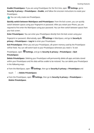 Enable PrivateSpace: If you are using PrivateSpace for the first time, open Settings, go to
Security & privacy > PrivateSpace > Enable, and follow the onscreen instructions to create your
PrivateSpace.
You can only create one PrivateSpace.
Quickly switch between MainSpace and PrivateSpace: From the lock screen, you can quickly
switch between spaces using your fingerprint or password. After you restart your Phone, you are
required to first enter the MainSpace using your password. You can then switch between spaces from
your lock screen.
Enter PrivateSpace: You can enter your PrivateSpace directly from the lock screen using your
fingerprint or password. Alternatively, open Settings in MainSpace, and go to Security &
privacy > PrivateSpace > Log in to enter your PrivateSpace.
Exit PrivateSpace: When you exit your PrivateSpace, all system memory used by the PrivateSpace
will be freed. You can still switch back to your PrivateSpace whenever you need it. To exit
PrivateSpace, open Settings, and go to Security & privacy > PrivateSpace > Quit
PrivateSpace.
Delete PrivateSpace: Deleting your PrivateSpace will permanently delete all apps and data stored
within your PrivateSpace and this data will be unable to be restored. You can delete your PrivateSpace
in the following ways:
l From the MainSpace, open Settings, then go to Security & privacy > PrivateSpace and
touch > Delete PrivateSpace.
l From the PrivateSpace, open Settings, then go to Security & privacy > PrivateSpace >
Delete PrivateSpace.
Exciting Features
4
 