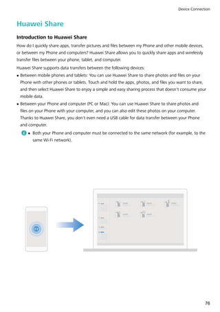 Huawei Share
Introduction to Huawei Share
How do I quickly share apps, transfer pictures and files between my Phone and other mobile devices,
or between my Phone and computers? Huawei Share allows you to quickly share apps and wirelessly
transfer files between your phone, tablet, and computer.
Huawei Share supports data transfers between the following devices:
l Between mobile phones and tablets: You can use Huawei Share to share photos and files on your
Phone with other phones or tablets. Touch and hold the apps, photos, and files you want to share,
and then select Huawei Share to enjoy a simple and easy sharing process that doesn't consume your
mobile data.
l Between your Phone and computer (PC or Mac): You can use Huawei Share to share photos and
files on your Phone with your computer, and you can also edit these photos on your computer.
Thanks to Huawei Share, you don't even need a USB cable for data transfer between your Phone
and computer.
l Both your Phone and computer must be connected to the same network (for example, to the
same Wi-Fi network).
Device Connection
76
 