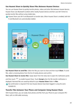 Use Huawei Share to Quickly Share Files Between Huawei Devices
You can use Huawei Share to quickly transfer photos, videos and other files between Huawei devices.
Huawei Share uses Bluetooth to detect other nearby Huawei devices and then uses Wi-Fi Direct to
quickly transfer files without using mobile data.
Huawei Share uses Wi-Fi and Bluetooth to transfer data. When Huawei Share is enabled, both Wi-
Fi and Bluetooth are automatically enabled.
Huawei Share
Use Huawei Share to send files: Select the files you want to share and then touch Share. To send
files, select a receiving device from the list of nearby devices and confirm.
Use Huawei Share to receive files: Swipe down from the status bar to open the notification panel,
and then touch to enable Huawei Share. Touch Accept when the file transfer notification is
displayed. Received files are saved by default to your Huawei Share folder in Files.
No confirmation is required if the two Huawei devices have been logged in using the same
HUAWEI ID.
Transfer Files between Your Phone and Computer Using Huawei Share
With Huawei Share, you can easily share photos and files from your Phone to your computer (PC/
Mac), with no USB cable necessary.
Device Connection
77
 