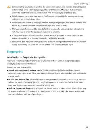 l When enrolling facial data, ensure that the camera lens is clean, and maintain an unobstructed
distance of 20 cm to 50 cm between your face and the device. Make sure that your face is
within the enrollment window, and then turn your head slowly to enroll facial data.
l Only the owner can enable Face unlock. This feature is not available for users or guests, and
not supported in PrivateSpace either.
l When using Face unlock to unlock your Phone, keep your eyes open, face directly towards your
Phone. Your device cannot be unlocked using a picture, photo or video.
l The Face unlock function will be locked after five unsuccessful face recognition attempts in a
row. You need to enter the lock screen password to unlock it.
l If you power on your Phone for the first time or restart it, you need to enter the lock screen
password to unlock it. In this case, Face unlock will not be available.
l Face unlock does not work when your device is in quick calling mode or the screen is turned on
during an incoming call. After the call has ended, Face unlock is enabled again.
Fingerprint
Introduction to Fingerprint Recognition
Fingerprint recognition not only allows you to unlock your Phone faster, it also provides added
security to your personal information.
You can use your fingerprint to:
l Unlock your screen with a single touch: Want to avoid the hassle of using PIN codes and
patterns to unlock your screen? Use your fingerprint to quickly and securely unlock your screen with
a single touch.
l Access your private files: Afraid of forgetting your password for the Safe or app lock, or having it
fall into the hands of someone you don't trust? Set fingerprint access for the Safe and app lock to
keep your files and apps secure and accessible by only you.
l Perform fingerprint shortcuts: Can't reach the shutter button to take a photo? Want a faster way
to answer a call or turn off an alarm? Set fingerprint shortcuts to quickly take photos, answer calls,
and turn off alarms with any of your fingers.
Security and Privacy
80
 