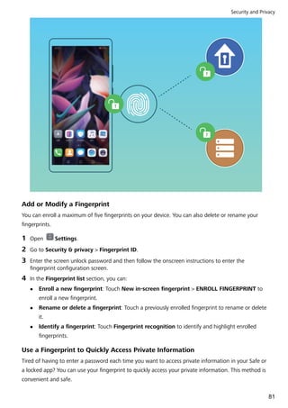 Add or Modify a Fingerprint
You can enroll a maximum of five fingerprints on your device. You can also delete or rename your
fingerprints.
1 Open Settings.
2 Go to Security & privacy > Fingerprint ID.
3 Enter the screen unlock password and then follow the onscreen instructions to enter the
fingerprint configuration screen.
4 In the Fingerprint list section, you can:
l Enroll a new fingerprint: Touch New in-screen fingerprint > ENROLL FINGERPRINT to
enroll a new fingerprint.
l Rename or delete a fingerprint: Touch a previously enrolled fingerprint to rename or delete
it.
l Identify a fingerprint: Touch Fingerprint recognition to identify and highlight enrolled
fingerprints.
Use a Fingerprint to Quickly Access Private Information
Tired of having to enter a password each time you want to access private information in your Safe or
a locked app? You can use your fingerprint to quickly access your private information. This method is
convenient and safe.
Security and Privacy
81
 