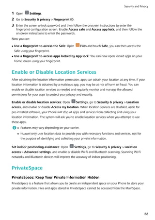 1 Open Settings.
2 Go to Security & privacy > Fingerprint ID.
3 Enter the screen unlock password and then follow the onscreen instructions to enter the
fingerprint configuration screen. Enable Access safe and Access app lock, and then follow the
onscreen instructions to enter the passwords.
Now you can:
l Use a fingerprint to access the Safe: Open Files and touch Safe, you can then access the
Safe using your fingerprint.
l Use a fingerprint to access apps locked by App lock: You can now open locked apps on your
home screen using your fingerprint.
Enable or Disable Location Services
After obtaining the location information permission, apps can obtain your location at any time. If your
location information is obtained by a malicious app, you may be at risk of harm or fraud. You can
enable or disable location services as needed and regularly monitor and manage the allowed
permissions for your apps to protect your privacy and security.
Enable or disable location services: Open Settings, go to Security & privacy > Location
access, and enable or disable Access my location. When location services are disabled, aside for
pre-installed software, your Phone will stop all apps and services from collecting and using your
location information. The system will ask you to enable location services when you attempt to use
these apps.
l Features may vary depending on your carrier.
l Huawei only uses location data to provide you with necessary functions and services, not for
the purpose of identifying and collecting your private information.
Set indoor positioning assistance: Open Settings, go to Security & privacy > Location
access > Advanced settings, and enable or disable Wi-Fi and Bluetooth scanning. Scanning Wi-Fi
networks and Bluetooth devices will improve the accuracy of indoor positioning.
PrivateSpace
PrivateSpace: Keep Your Private Information Hidden
PrivateSpace is a feature that allows you to create an independent space on your Phone to store your
private information. Files and apps stored in PrivateSpace cannot be accessed from the MainSpace.
Security and Privacy
82
 
