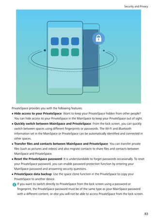 PrivateSpace provides you with the following features:
l Hide access to your PrivateSpace: Want to keep your PrivateSpace hidden from other people?
You can hide access to your PrivateSpace in the MainSpace to keep your PrivateSpace out of sight.
l Quickly switch between MainSpace and PrivateSpace: From the lock screen, you can quickly
switch between spaces using different fingerprints or passwords. The Wi-Fi and Bluetooth
information set in the MainSpace or PrivateSpace can be automatically identified and connected in
other spaces.
l Transfer files and contacts between MainSpace and PrivateSpace: You can transfer private
files (such as pictures and videos) and also migrate contacts to share files and contacts between
MainSpace and PrivateSpace.
l Reset the PrivateSpace password: It is understandable to forget passwords occasionally. To reset
your PrivateSpace password, you can enable password protection function by entering your
MainSpace password and answering security questions.
l PrivateSpace data backup: Use the space clone function in the PrivateSpace to copy your
PrivateSpace to another device.
If you want to switch directly to PrivateSpace from the lock screen using a password or
fingerprint, the PrivateSpace password must be of the same type as your MainSpace password
with a different content, or else you will not be able to access PrivateSpace from the lock screen.
Security and Privacy
83
 