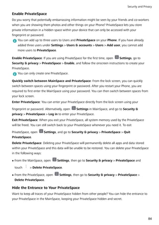 Enable PrivateSpace
Do you worry that potentially embarrassing information might be seen by your friends and co-workers
when you are showing them photos and other things on your Phone? PrivateSpace lets you store
private information in a hidden space within your device that can only be accessed with your
fingerprint or password.
You can add up to three users to Users and PrivateSpace on your Phone. If you have already
added three users under Settings > Users & accounts > Users > Add user, you cannot add
more users to PrivateSpace.
Enable PrivateSpace: If you are using PrivateSpace for the first time, open Settings, go to
Security & privacy > PrivateSpace > Enable, and follow the onscreen instructions to create your
PrivateSpace.
You can only create one PrivateSpace.
Quickly switch between MainSpace and PrivateSpace: From the lock screen, you can quickly
switch between spaces using your fingerprint or password. After you restart your Phone, you are
required to first enter the MainSpace using your password. You can then switch between spaces from
your lock screen.
Enter PrivateSpace: You can enter your PrivateSpace directly from the lock screen using your
fingerprint or password. Alternatively, open Settings in MainSpace, and go to Security &
privacy > PrivateSpace > Log in to enter your PrivateSpace.
Exit PrivateSpace: When you exit your PrivateSpace, all system memory used by the PrivateSpace
will be freed. You can still switch back to your PrivateSpace whenever you need it. To exit
PrivateSpace, open Settings, and go to Security & privacy > PrivateSpace > Quit
PrivateSpace.
Delete PrivateSpace: Deleting your PrivateSpace will permanently delete all apps and data stored
within your PrivateSpace and this data will be unable to be restored. You can delete your PrivateSpace
in the following ways:
l From the MainSpace, open Settings, then go to Security & privacy > PrivateSpace and
touch > Delete PrivateSpace.
l From the PrivateSpace, open Settings, then go to Security & privacy > PrivateSpace >
Delete PrivateSpace.
Hide the Entrance to Your PrivateSpace
Want to keep all traces of your PrivateSpace hidden from other people? You can hide the entrance to
your PrivateSpace in the MainSpace, keeping your PrivateSpace hidden and secret.
Security and Privacy
84
 